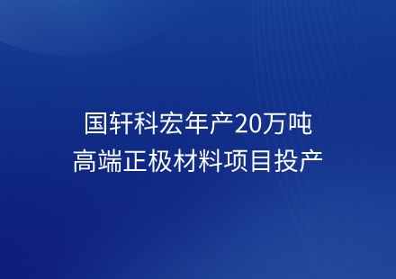 國軒科宏年產(chǎn)20萬噸高端正極材料項(xiàng)目投產(chǎn)