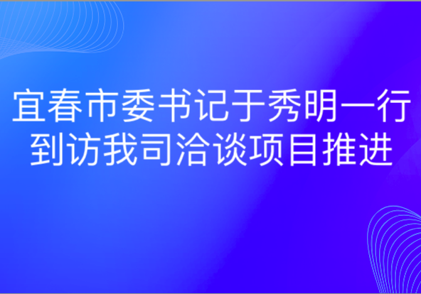 宜春市委書記于秀明一行到訪我司洽談項(xiàng)目推進(jìn)