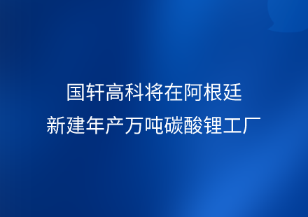 國軒高科將在阿根廷新建年產(chǎn)萬噸碳酸鋰工廠