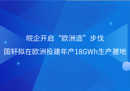 皖企開啟“歐洲造”步伐——國(guó)軒擬在歐洲投建年產(chǎn)18GWh生產(chǎn)基地